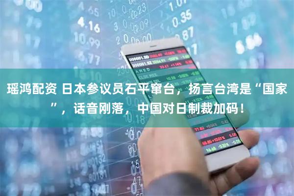 瑶鸿配资 日本参议员石平窜台，扬言台湾是“国家”，话音刚落，中国对日制裁加码！