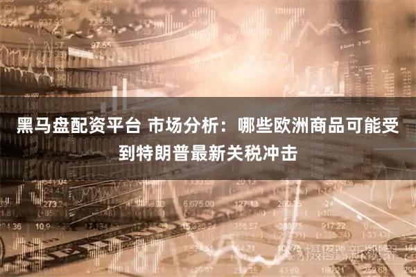 黑马盘配资平台 市场分析：哪些欧洲商品可能受到特朗普最新关税冲击