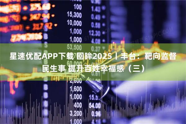 星速优配APP下载 回眸2025丨丰台：靶向监督民生事 提升百姓幸福感（三）