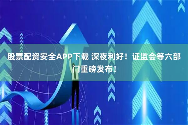 股票配资安全APP下载 深夜利好！证监会等六部门重磅发布！