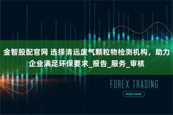 金智股配官网 选择清远废气颗粒物检测机构，助力企业满足环保要求_报告_服务_审核