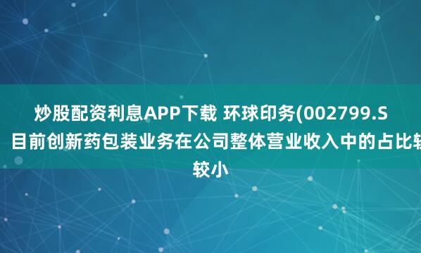 炒股配资利息APP下载 环球印务(002799.SZ)：目前创新药包装业务在公司整体营业收入中的占比较小
