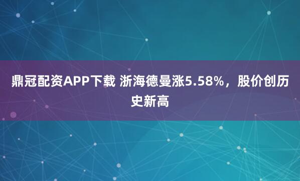 鼎冠配资APP下载 浙海德曼涨5.58%，股价创历史新高