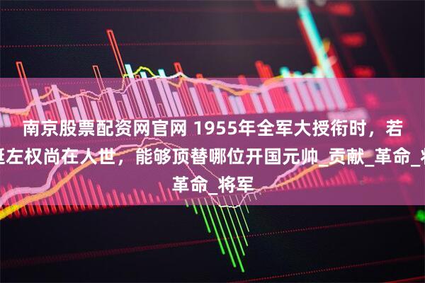 南京股票配资网官网 1955年全军大授衔时，若叶挺左权尚在人世，能够顶替哪位开国元帅_贡献_革命_将军