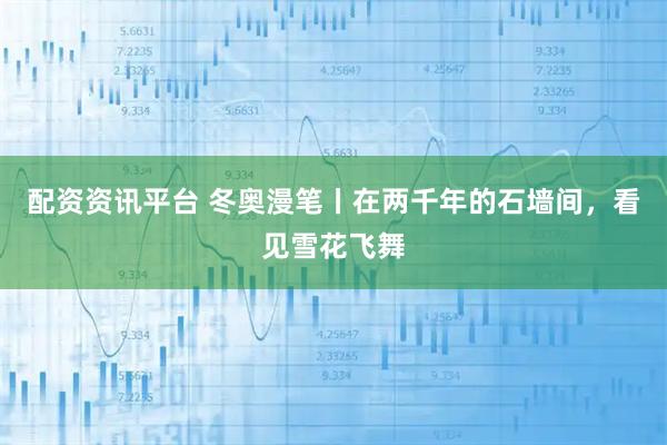配资资讯平台 冬奥漫笔丨在两千年的石墙间,看见雪花飞舞