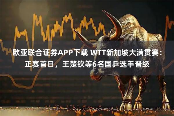 欧亚联合证券APP下载 WTT新加坡大满贯赛：正赛首日，王楚钦等6名国乒选手晋级