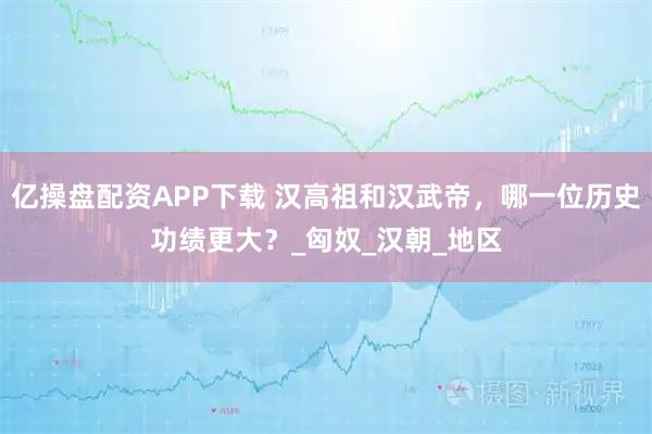 亿操盘配资APP下载 汉高祖和汉武帝,哪一位历史功绩更大?_匈奴_汉朝_地区
