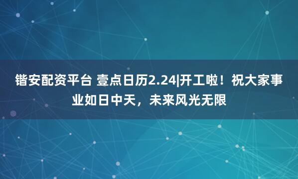 锴安配资平台 壹点日历2.24|开工啦！祝大家事业如日中天，未来风光无限