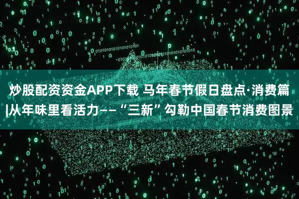 炒股配资资金APP下载 马年春节假日盘点·消费篇|从年味里看活力——“三新”勾勒中国春节消费图景