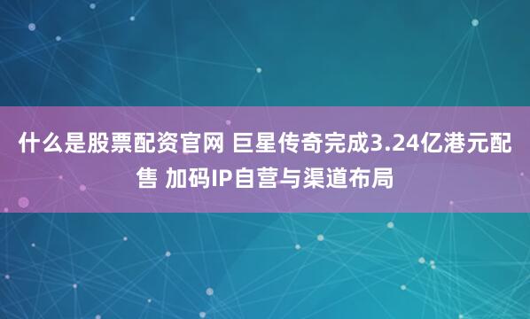 什么是股票配资官网 巨星传奇完成3.24亿港元配售 加码IP自营与渠道布局