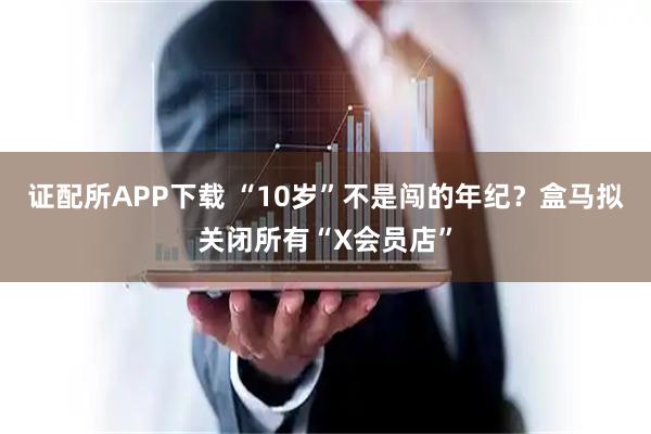 证配所APP下载 “10岁”不是闯的年纪？盒马拟关闭所有“X会员店”