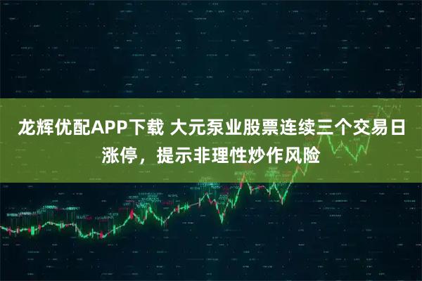 龙辉优配APP下载 大元泵业股票连续三个交易日涨停,提示非理性炒作风险