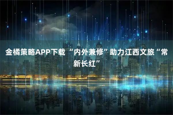 金橘策略APP下载 “内外兼修”助力江西文旅“常新长红”