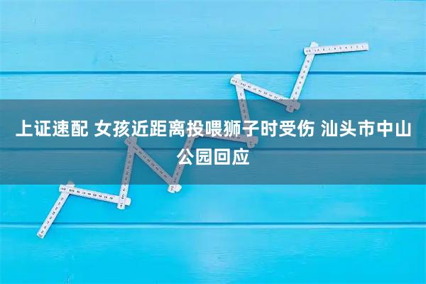 上证速配 女孩近距离投喂狮子时受伤 汕头市中山公园回应