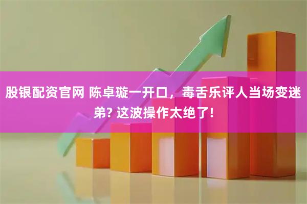 股银配资官网 陈卓璇一开口,毒舌乐评人当场变迷弟? 这波操作太绝了!