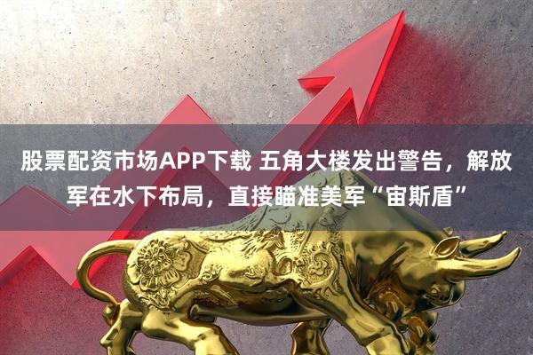股票配资市场APP下载 五角大楼发出警告,解放军在水下布局,直接瞄准美军“宙斯盾”