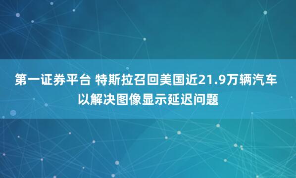 第一证券平台 特斯拉召回美国近21.9万辆汽车 以解决图像显示延迟问题