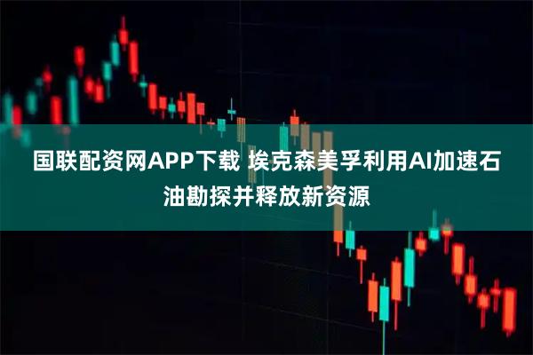 国联配资网APP下载 埃克森美孚利用AI加速石油勘探并释放新资源